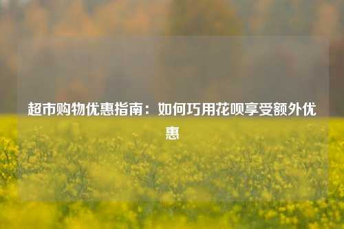 超市购物优惠指南：如何巧用花呗享受额外优惠