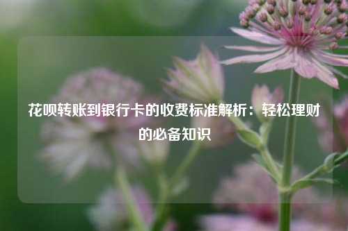 花呗转账到银行卡的收费标准解析：轻松理财的必备知识